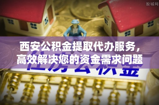 海西西安公积金提取代办服务，高效解决您的资金需求问题