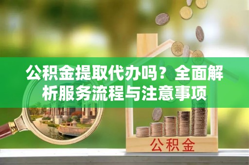 海西公积金提取代办吗？全面解析服务流程与注意事项