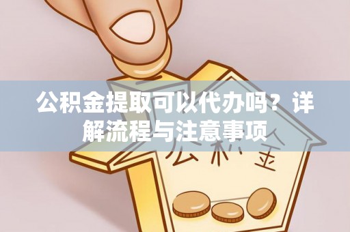 海西公积金提取可以代办吗？详解流程与注意事项