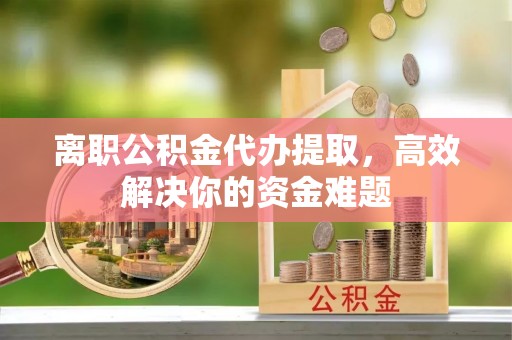 海西离职公积金代办提取，高效解决你的资金难题