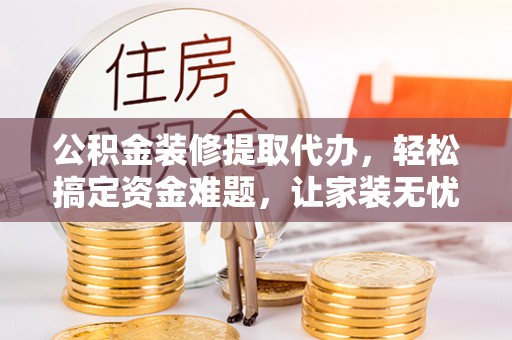 海西公积金装修提取代办，轻松搞定资金难题，让家装无忧