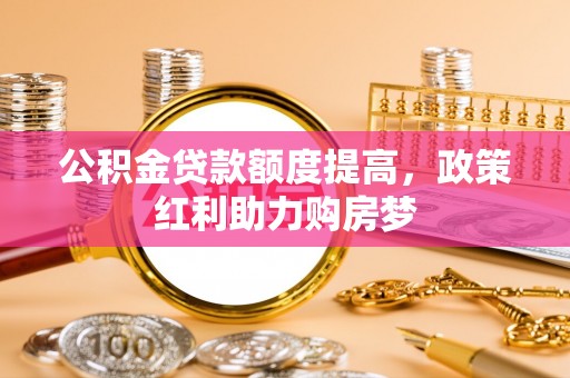 海西公积金贷款额度提高，政策红利助力购房梦