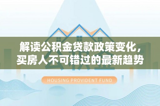 海西解读公积金贷款政策变化，买房人不可错过的最新趋势