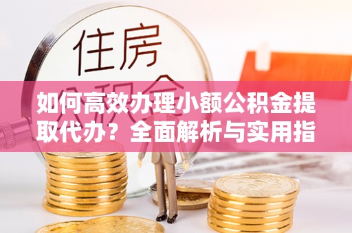 海西如何高效办理小额公积金提取代办？全面解析与实用指南