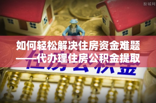 海西如何轻松解决住房资金难题——代办理住房公积金提取服务详解