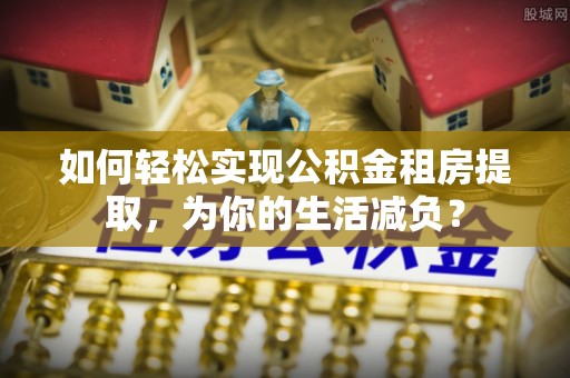 海西如何轻松实现公积金租房提取，为你的生活减负？