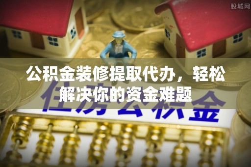 海西公积金装修提取代办，轻松解决你的资金难题