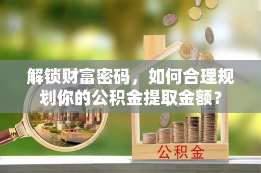 海西解锁财富密码，如何合理规划你的公积金提取金额？