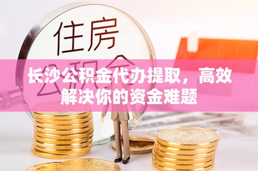 海西长沙公积金代办提取，高效解决你的资金难题